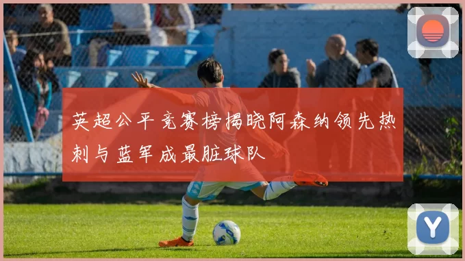 英超公平竞赛榜揭晓阿森纳领先热刺与蓝军成最脏球队
