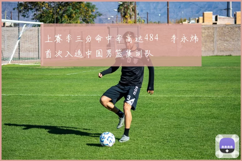 上赛季三分命中率高达484偰李永炜首次入选中国男篮集训队