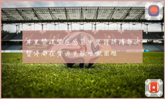 库里赞追梦在感冒中坚持拼搏每次暂停都在努力克服咳嗽困难