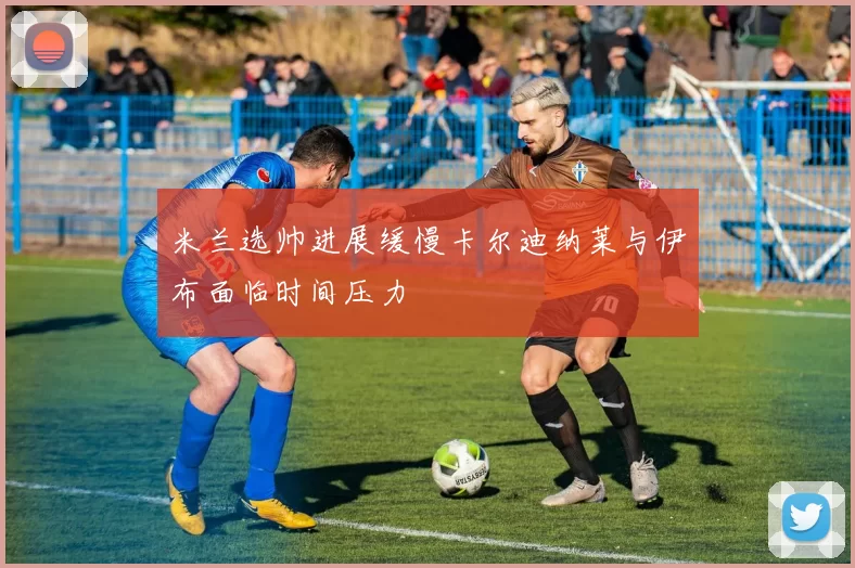 米兰选帅进展缓慢卡尔迪纳莱与伊布面临时间压力
