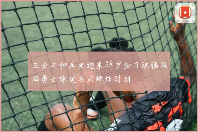 三分之神库里迎来38岁生日祝福满满勇士球迷共庆辉煌时刻