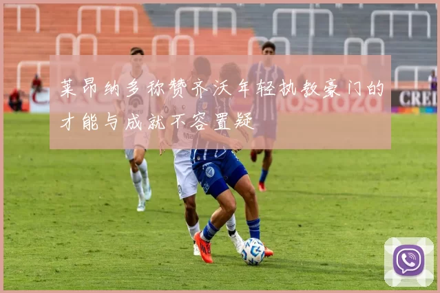 莱昂纳多称赞齐沃年轻执教豪门的才能与成就不容置疑