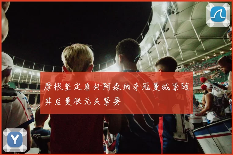 摩根坚定看好阿森纳夺冠曼城紧随其后曼联无关紧要