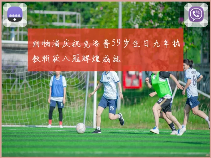 利物浦庆祝克洛普59岁生日九年执教斩获八冠辉煌成就