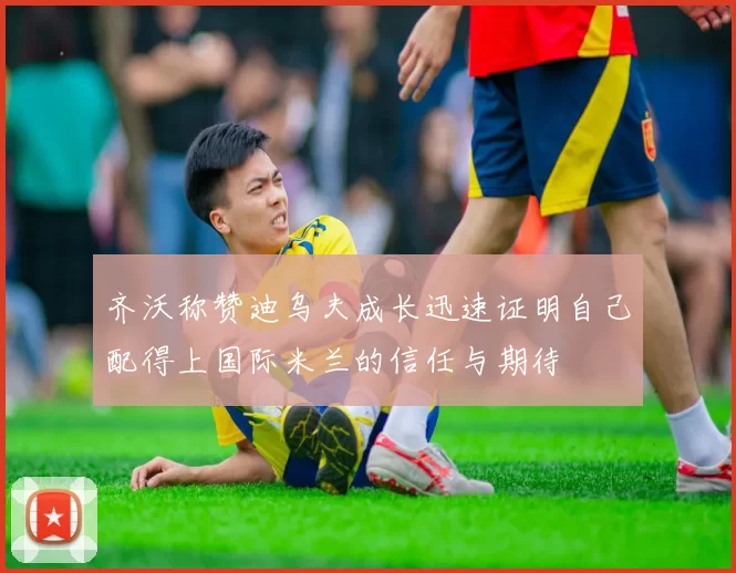 齐沃称赞迪乌夫成长迅速证明自己配得上国际米兰的信任与期待