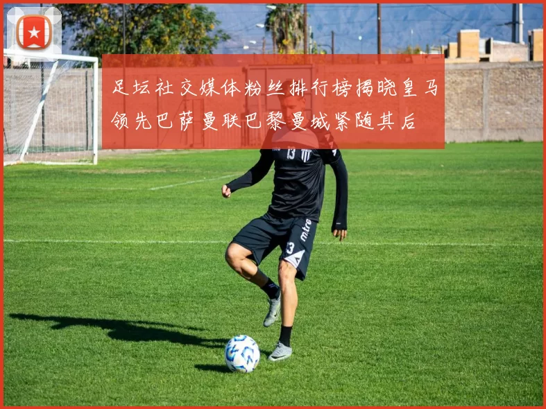 足坛社交媒体粉丝排行榜揭晓皇马领先巴萨曼联巴黎曼城紧随其后