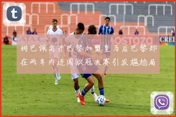 姆巴佩离开巴黎加盟皇马后巴黎却在两年内连闯欧冠决赛引发尴尬局面