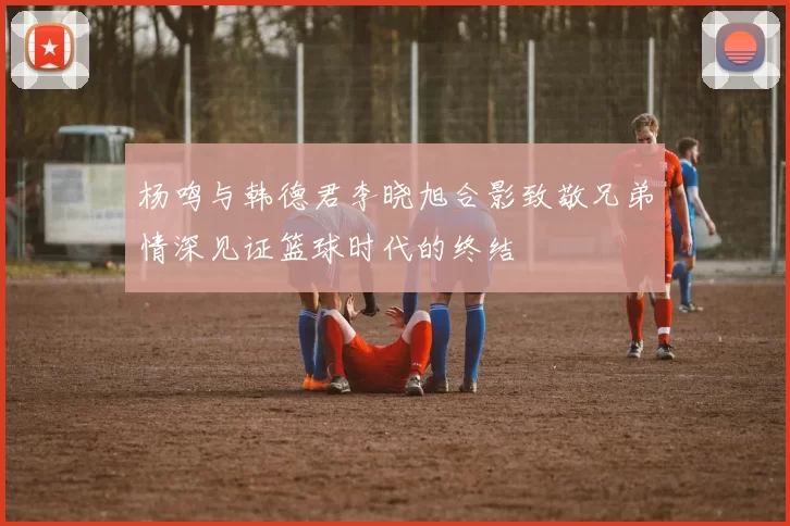 杨鸣与韩德君李晓旭合影致敬兄弟情深见证篮球时代的终结