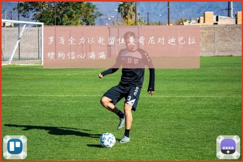 罗马全力以赴留住曼奇尼对迪巴拉续约信心满满