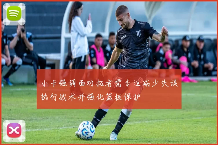 小卡强调面对拓者需专注减少失误执行战术并强化篮板保护