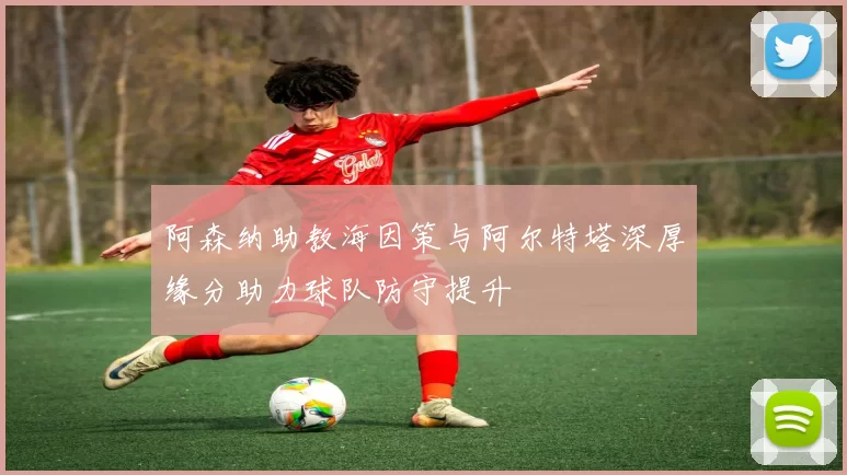 阿森纳助教海因策与阿尔特塔深厚缘分助力球队防守提升