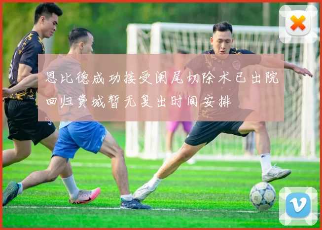 恩比德成功接受阑尾切除术已出院回归费城暂无复出时间安排