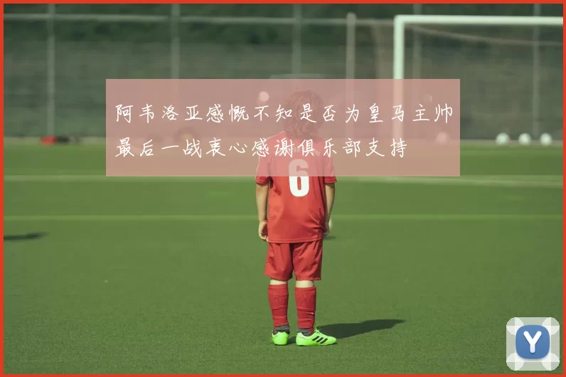 阿韦洛亚感慨不知是否为皇马主帅最后一战衷心感谢俱乐部支持