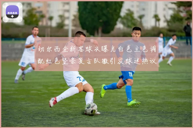 切尔西全新客球衣曝光白色主色调配红色竖条复古队徽引发球迷热议