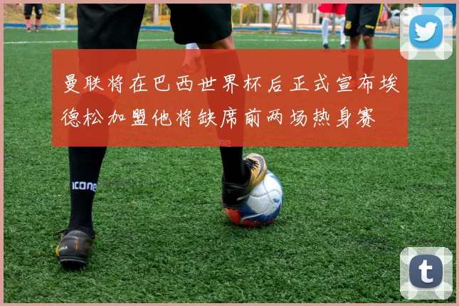 曼联将在巴西世界杯后正式宣布埃德松加盟他将缺席前两场热身赛