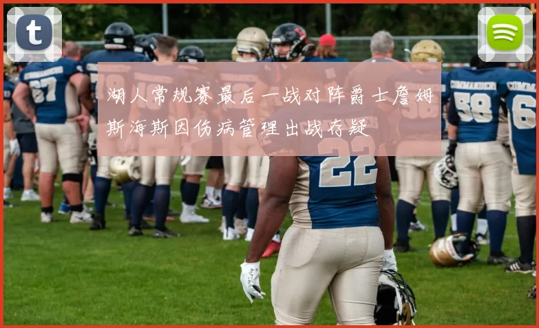 湖人常规赛最后一战对阵爵士詹姆斯海斯因伤病管理出战存疑