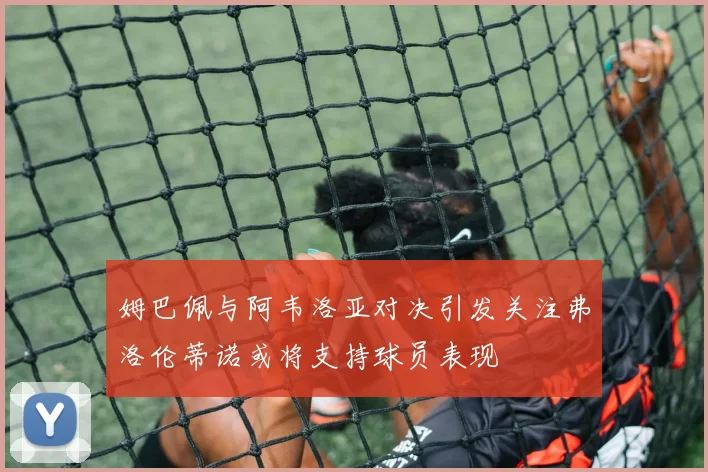 姆巴佩与阿韦洛亚对决引发关注弗洛伦蒂诺或将支持球员表现