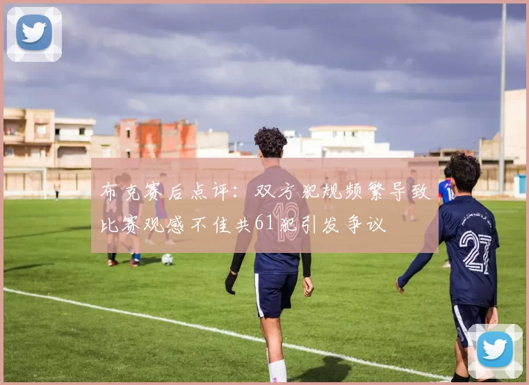 布克赛后点评：双方犯规频繁导致比赛观感不佳共61犯引发争议