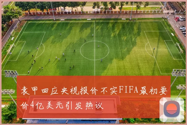 袁甲回应央视报价不实FIFA最初要价4亿美元引发热议