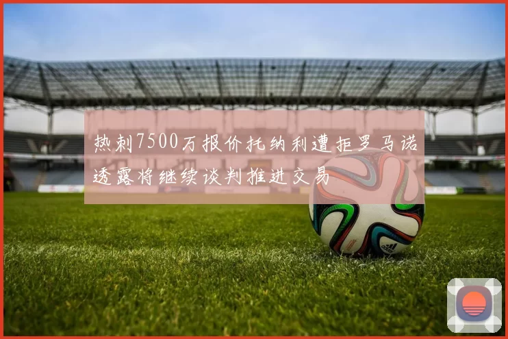 热刺7500万报价托纳利遭拒罗马诺透露将继续谈判推进交易