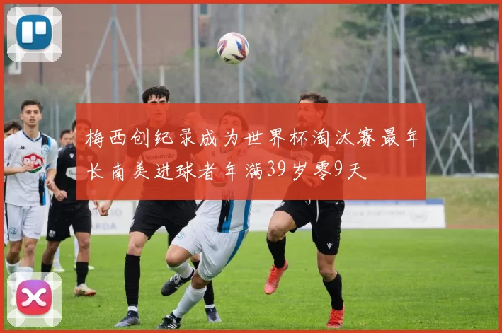 梅西创纪录成为世界杯淘汰赛最年长南美进球者年满39岁零9天