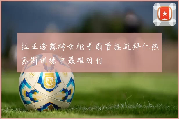 拉亚透露转会枪手前曾接近拜仁热苏斯训练中最难对付