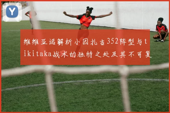 维维亚诺解析小因扎吉352阵型与tikitaka战术的独特之处及其不可复制性