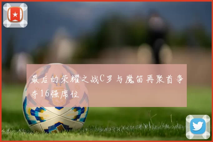 最后的荣耀之战C罗与魔笛再聚首争夺16强席位