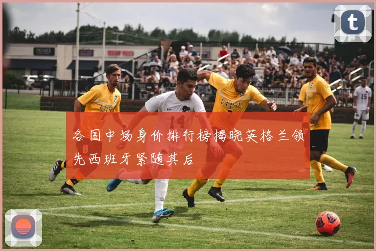 各国中场身价排行榜揭晓英格兰领先西班牙紧随其后
