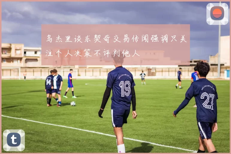乌杰里谈东契奇交易传闻强调只关注个人决策不评判他人